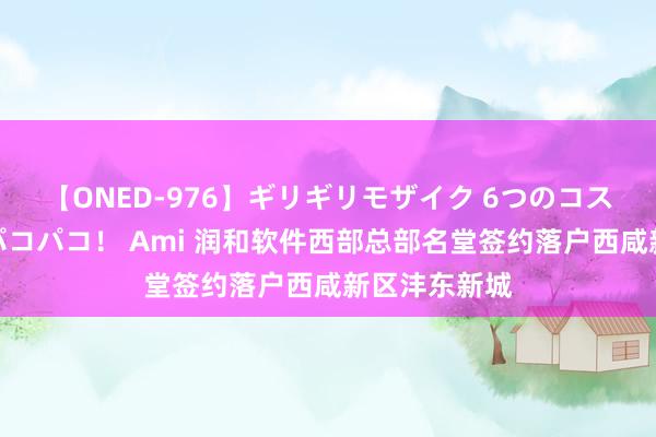 【ONED-976】ギリギリモザイク 6つのコスチュームでパコパコ！ Ami 润和软件西部总部名堂签约落户西咸新区沣东新城