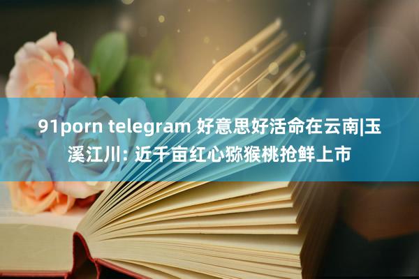 91porn telegram 好意思好活命在云南|玉溪江川: 近千亩红心猕猴桃抢鲜上市