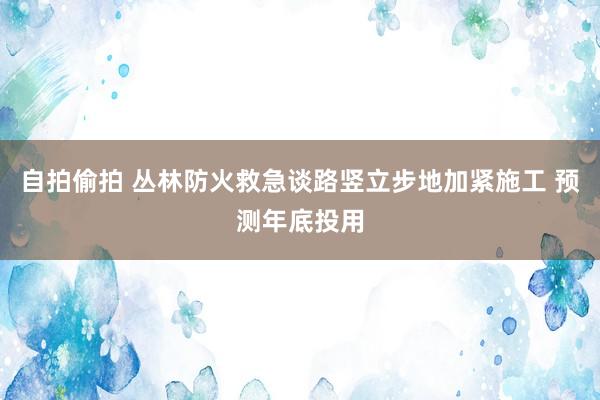 自拍偷拍 丛林防火救急谈路竖立步地加紧施工 预测年底投用