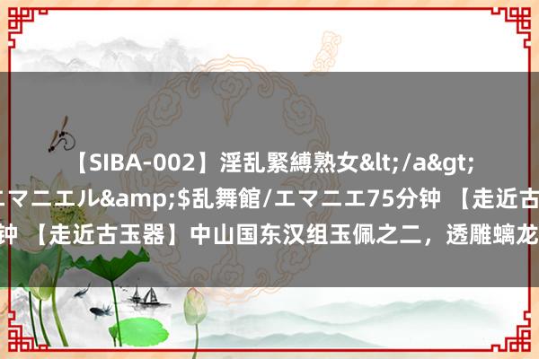 【SIBA-002】淫乱緊縛熟女</a>2017-06-18乱舞館/エマニエル&$乱舞館/エマニエ75分钟 【走近古玉器】中山国东汉组玉佩之二，透雕螭龙纹珩高清和上手微距