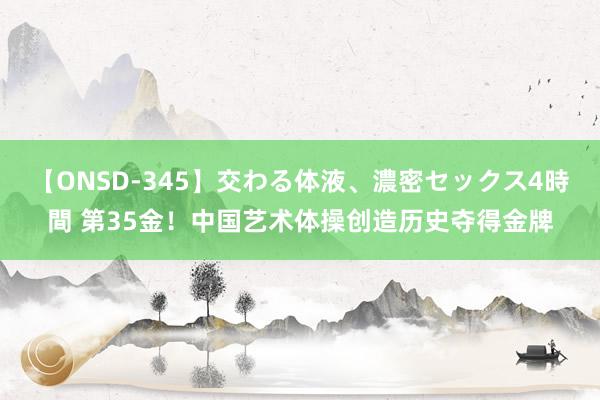 【ONSD-345】交わる体液、濃密セックス4時間 第35金！中国艺术体操创造历史夺得金牌