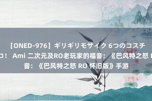 【ONED-976】ギリギリモザイク 6つのコスチュームでパコパコ！ Ami 二次元及RO老玩家的福音：《巴风特之怒 RO 怀旧版》手游