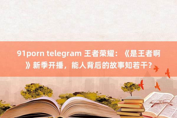 91porn telegram 王者荣耀：《是王者啊》新季开播，能人背后的故事知若干？