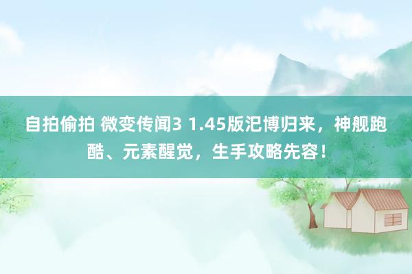 自拍偷拍 微变传闻3 1.45版汜博归来，神舰跑酷、元素醒觉，生手攻略先容！