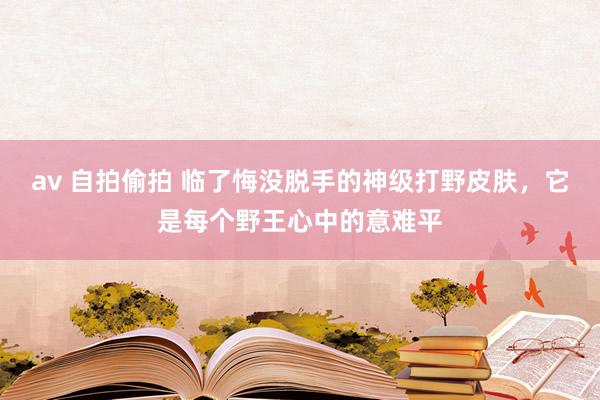 av 自拍偷拍 临了悔没脱手的神级打野皮肤，它是每个野王心中的意难平