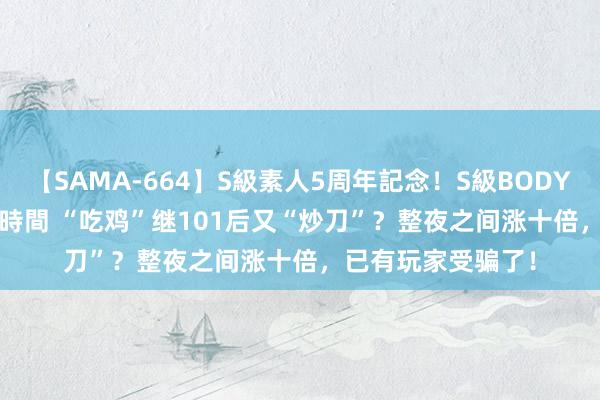 【SAMA-664】S級素人5周年記念！S級BODY中出しBEST30 8時間 “吃鸡”继101后又“炒刀”？整夜之间涨十倍，已有玩家受骗了！