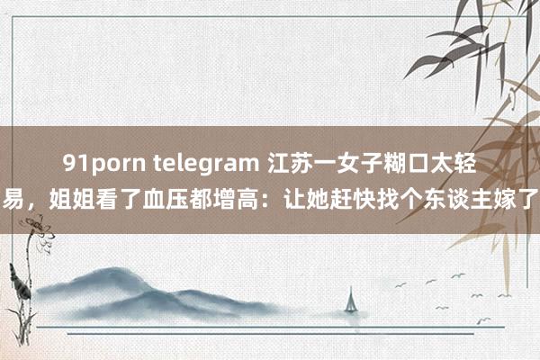 91porn telegram 江苏一女子糊口太轻易，姐姐看了血压都增高：让她赶快找个东谈主嫁了