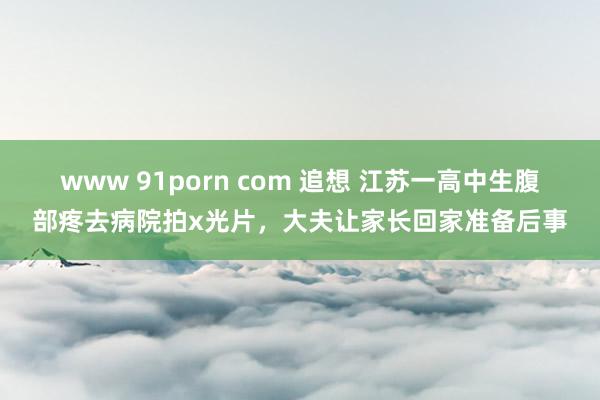 www 91porn com 追想 江苏一高中生腹部疼去病院拍x光片，大夫让家长回家准备后事