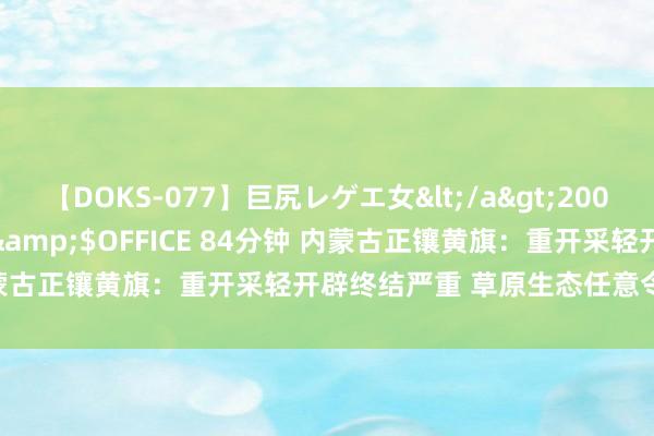 【DOKS-077】巨尻レゲエ女</a>2009-05-01OFFICE K’S&$OFFICE 84分钟 内蒙古正镶黄旗：重开采轻开辟终结严重 草原生态任意令东谈主称赞