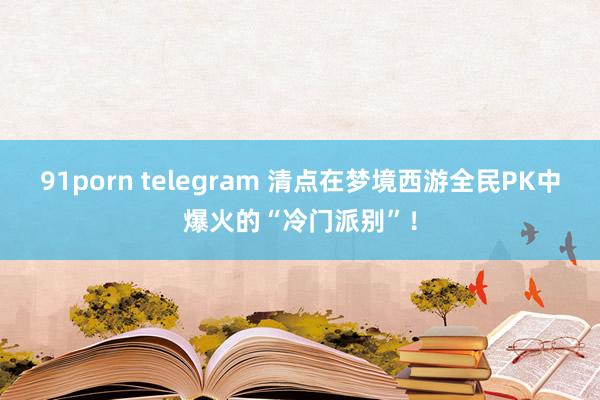 91porn telegram 清点在梦境西游全民PK中爆火的“冷门派别”！