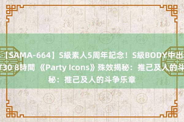 【SAMA-664】S級素人5周年記念！S級BODY中出しBEST30 8時間 《Party Icons》殊效揭秘：推己及人的斗争乐章