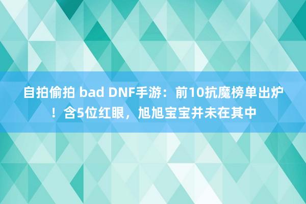 自拍偷拍 bad DNF手游：前10抗魔榜单出炉！含5位红眼，旭旭宝宝并未在其中