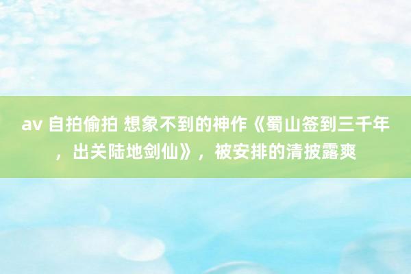 av 自拍偷拍 想象不到的神作《蜀山签到三千年，出关陆地剑仙》，被安排的清披露爽