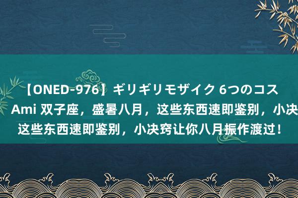 【ONED-976】ギリギリモザイク 6つのコスチュームでパコパコ！ Ami 双子座，盛暑八月，这些东西速即鉴别，小决窍让你八月振作渡过！