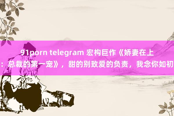 91porn telegram 宏构巨作《娇妻在上：总裁的第一宠》，甜的别致爱的负责，我念你如初