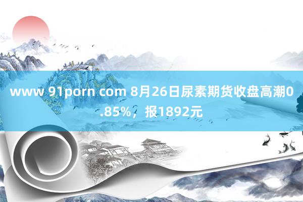 www 91porn com 8月26日尿素期货收盘高潮0.85%，报1892元