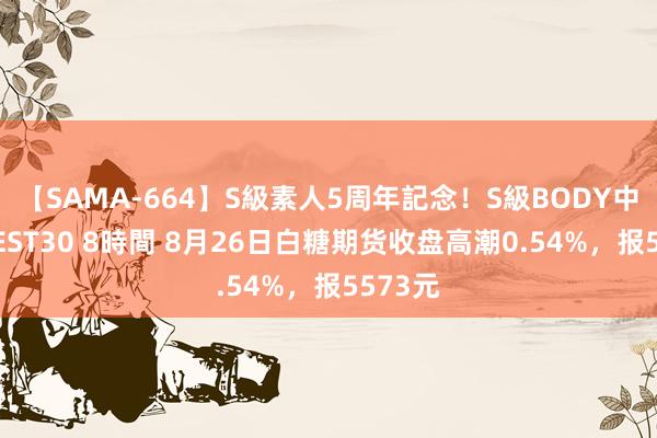 【SAMA-664】S級素人5周年記念！S級BODY中出しBEST30 8時間 8月26日白糖期货收盘高潮0.54%，报5573元