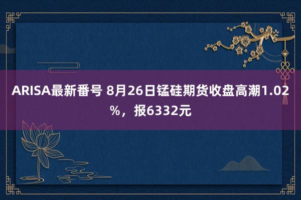 ARISA最新番号 8月26日锰硅期货收盘高潮1.02%，报6332元