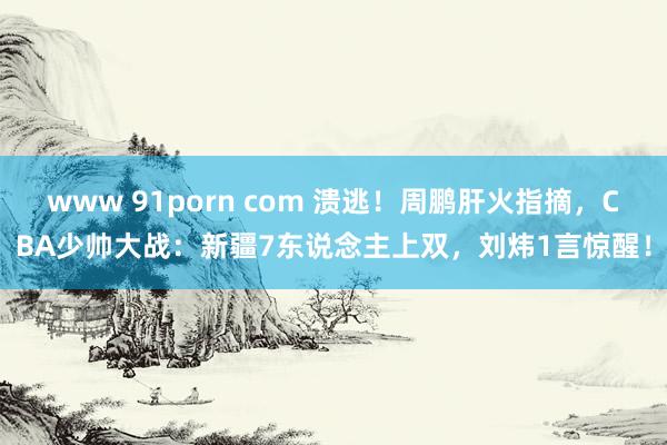 www 91porn com 溃逃！周鹏肝火指摘，CBA少帅大战：新疆7东说念主上双，刘炜1言惊醒！