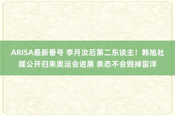 ARISA最新番号 李月汝后第二东谈主！韩旭社媒公开归来奥运会进展 表态不会毁掉留洋