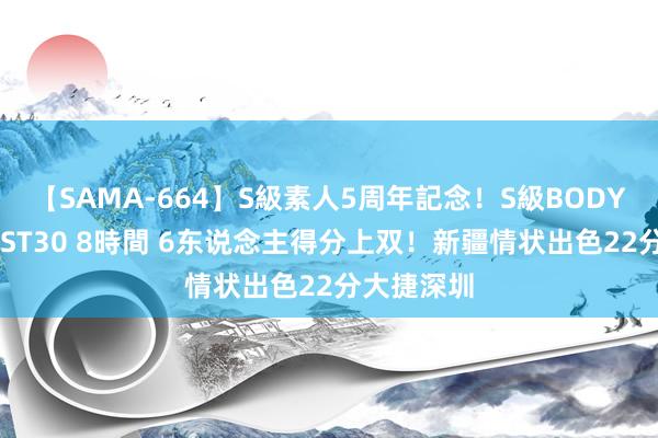 【SAMA-664】S級素人5周年記念！S級BODY中出しBEST30 8時間 6东说念主得分上双！新疆情状出色22分大捷深圳