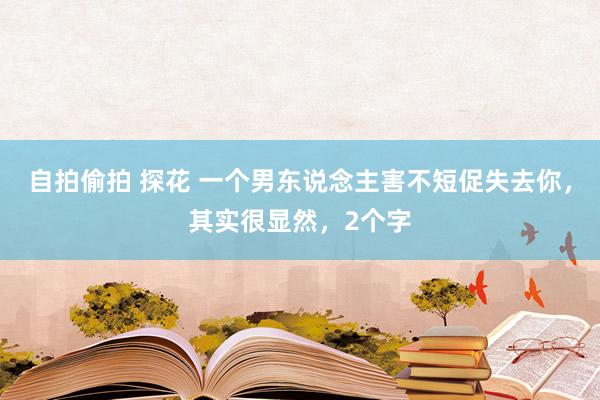 自拍偷拍 探花 一个男东说念主害不短促失去你，其实很显然，2个字