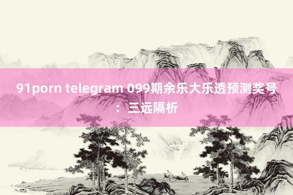 91porn telegram 099期余乐大乐透预测奖号：三远隔析