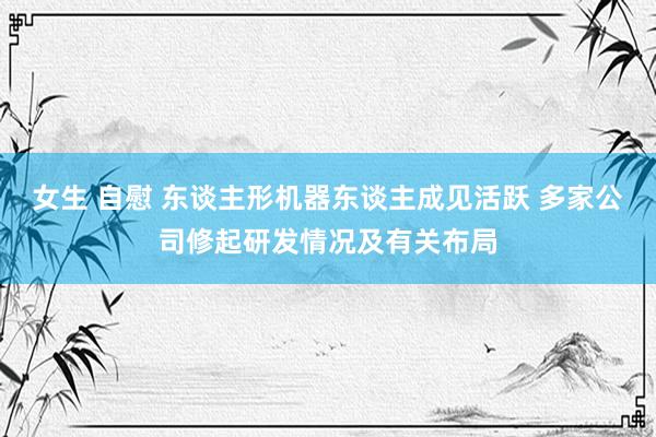 女生 自慰 东谈主形机器东谈主成见活跃 多家公司修起研发情况及有关布局