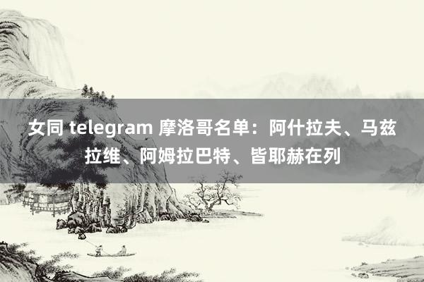 女同 telegram 摩洛哥名单：阿什拉夫、马兹拉维、阿姆拉巴特、皆耶赫在列