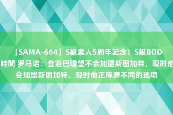 【SAMA-664】S級素人5周年記念！S級BODY中出しBEST30 8時間 罗马诺：查洛巴瞻望不会加盟斯图加特，现时他正琢磨不同的选项