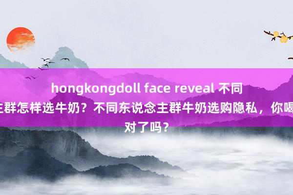 hongkongdoll face reveal 不同东说念主群怎样选牛奶？不同东说念主群牛奶选购隐私，你喝对了吗？