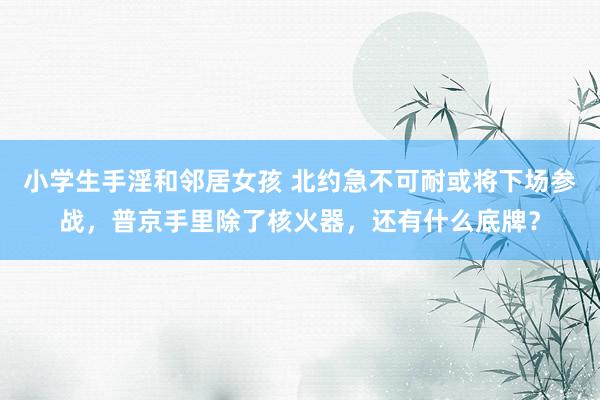 小学生手淫和邻居女孩 北约急不可耐或将下场参战，普京手里除了核火器，还有什么底牌？