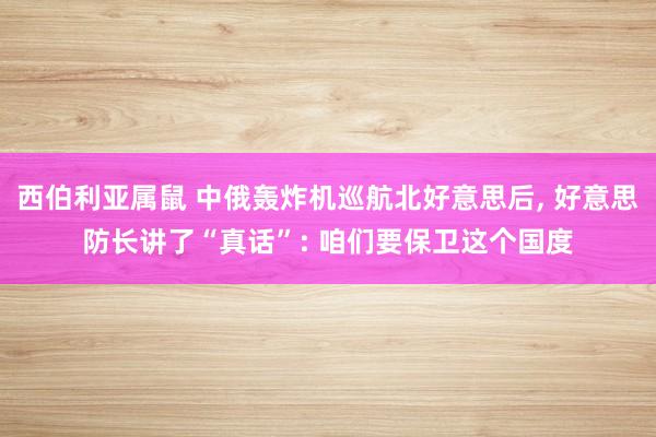 西伯利亚属鼠 中俄轰炸机巡航北好意思后， 好意思防长讲了“真话”: 咱们要保卫这个国度