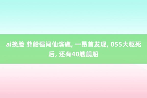 ai换脸 菲船强闯仙滨礁， 一昂首发现， 055大驱死后， 还有40艘舰船