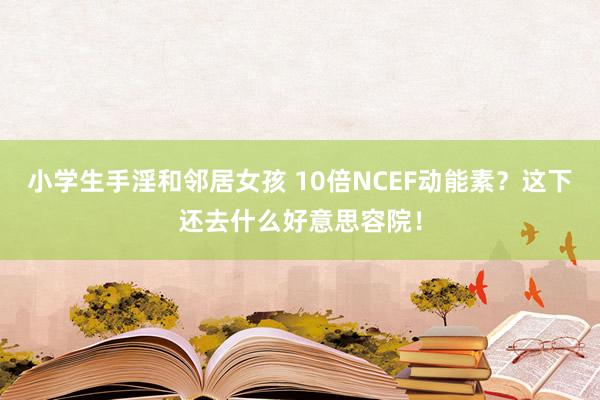 小学生手淫和邻居女孩 10倍NCEF动能素？这下还去什么好意思容院！