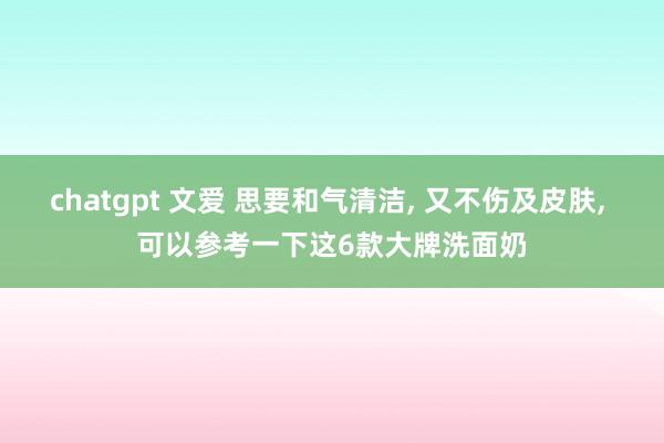 chatgpt 文爱 思要和气清洁, 又不伤及皮肤, 可以参考一下这6款大牌洗面奶