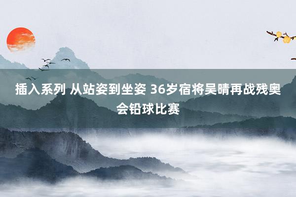 插入系列 从站姿到坐姿 36岁宿将吴晴再战残奥会铅球比赛