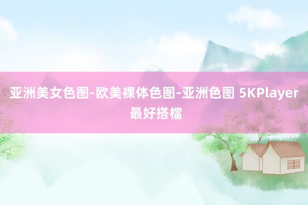 亚洲美女色图-欧美裸体色图-亚洲色图 5KPlayer 最好搭檔