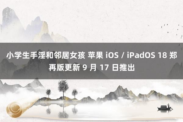 小学生手淫和邻居女孩 苹果 iOS / iPadOS 18 郑再版更新 9 月 17 日推出