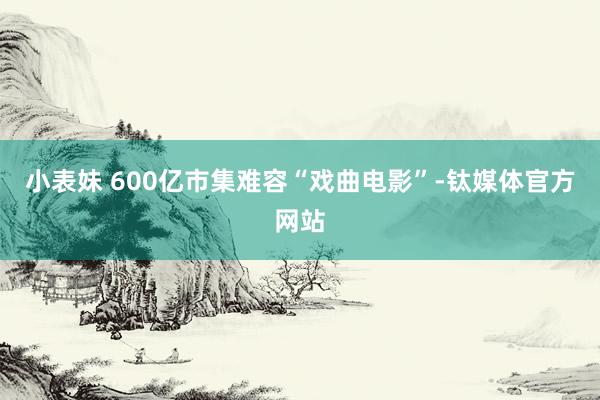 小表妹 600亿市集难容“戏曲电影”-钛媒体官方网站