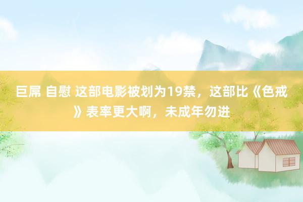 巨屌 自慰 这部电影被划为19禁，这部比《色戒》表率更大啊，未成年勿进