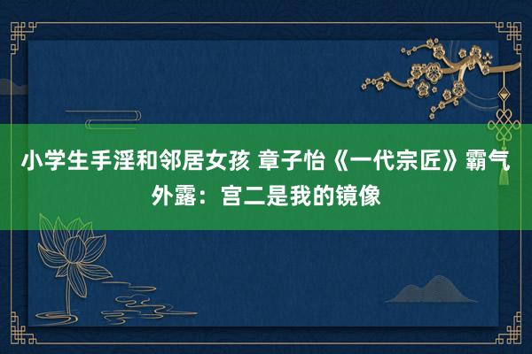 小学生手淫和邻居女孩 章子怡《一代宗匠》霸气外露：宫二是我的镜像