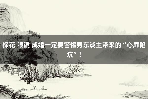 探花 眼镜 成婚一定要警惕男东谈主带来的“心扉陷坑”！