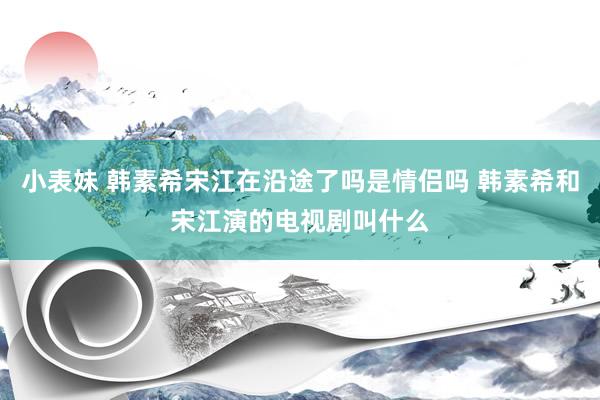 小表妹 韩素希宋江在沿途了吗是情侣吗 韩素希和宋江演的电视剧叫什么