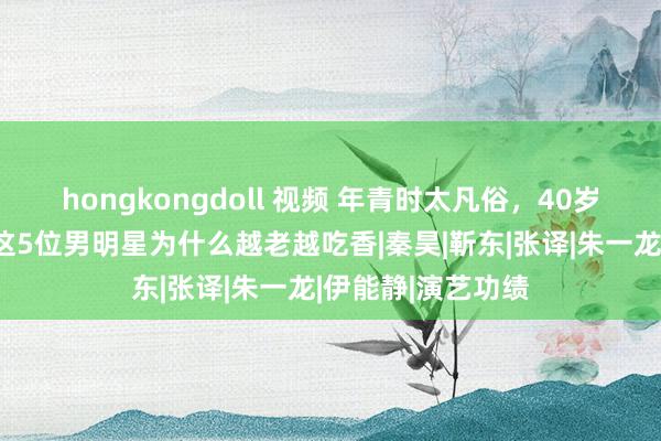 hongkongdoll 视频 年青时太凡俗，40岁后却帅得掉渣，这5位男明星为什么越老越吃香|秦昊|靳东|张译|朱一龙|伊能静|演艺功绩