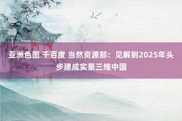 亚洲色图 千百度 当然资源部：见解到2025年头步建成实景三维中国