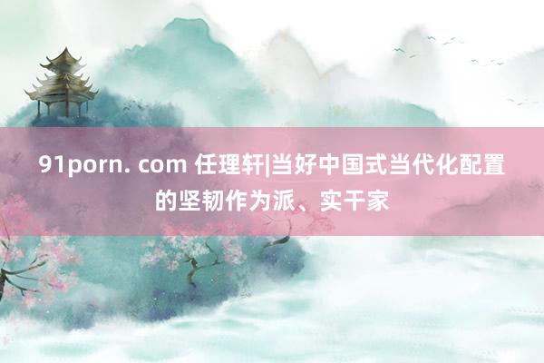 91porn. com 任理轩|当好中国式当代化配置的坚韧作为派、实干家