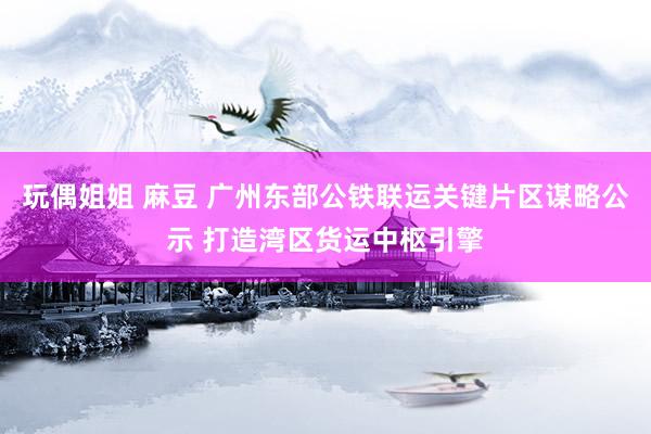 玩偶姐姐 麻豆 广州东部公铁联运关键片区谋略公示 打造湾区货运中枢引擎