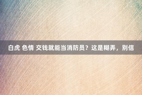 白虎 色情 交钱就能当消防员？这是糊弄，别信