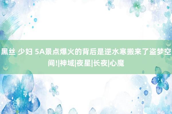 黑丝 少妇 5A景点爆火的背后是逆水寒搬来了盗梦空间!|神域|夜星|长夜|心魔